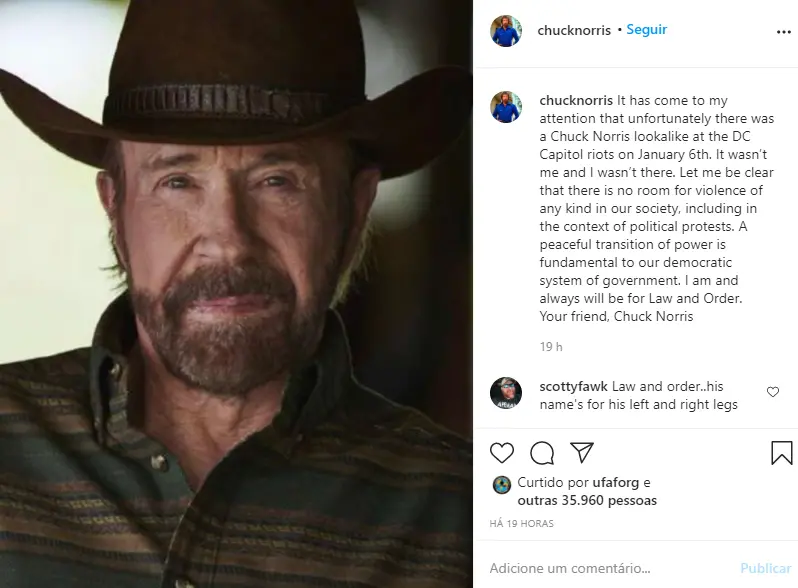 “Chegou à minha atenção que infelizmente havia um sósia do Chuck Norris na invasão do Capitólio no dia 6 de janeiro. Não era eu e eu não estava lá. Vou deixar claro que não vejo espaço para nenhum tipo de violência na nossa sociedade, inclusive no contexto de protestos políticos. Uma transição pacífica de poder é fundamental para o nosso sistema democrático de governo. Eu sou e sempre serei partidário da lei e da ordem. Do seu amigo, Chuck Norris”.