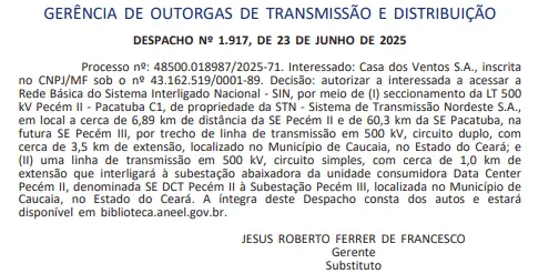 Print do Diário oficial que diz: GERÊNCIA DE OUTORGAS DE TRANSMISSÃO E DISTRIBUIÇÃO DESPACHO Nº 1.917, DE 23 DE JUNHO DE 2025
Processo nº: 48500.018987/2025-71. Interessado: Casa dos Ventos S.A., inscrita no CNPJ/MF sob o nº 43.162.519/0001-89. Decisão: autorizar a interessada a acessar a Rede Básica do Sistema Interligado Nacional - SIN, por meio de (I) seccionamento da LT 500 kV Pecém II - Pacatuba C1, de propriedade da STN - Sistema de Transmissão Nordeste S.A., em local a cerca de 6,89 km de distância da SE Pecém II e de 60,3 km da SE Pacatuba, na futura SE Pecém III, por trecho de linha de transmissão em 500 kV, circuito duplo, com cerca de 3,5 km de extensão, localizado no Município de Caucaia, no Estado do Ceará; e (II) uma linha de transmissão em 500 kV, circuito simples, com cerca de 1,0 km de extensão que interligará à subestação abaixadora da unidade consumidora Data Center Pecém II, denominada SE DCT Pecém II à Subestação Pecém III, localizada no Município de Caucaia, no Estado do Ceará. A íntegra deste Despacho consta dos autos e estará disponível embiblioteca.aneel.gov.br.