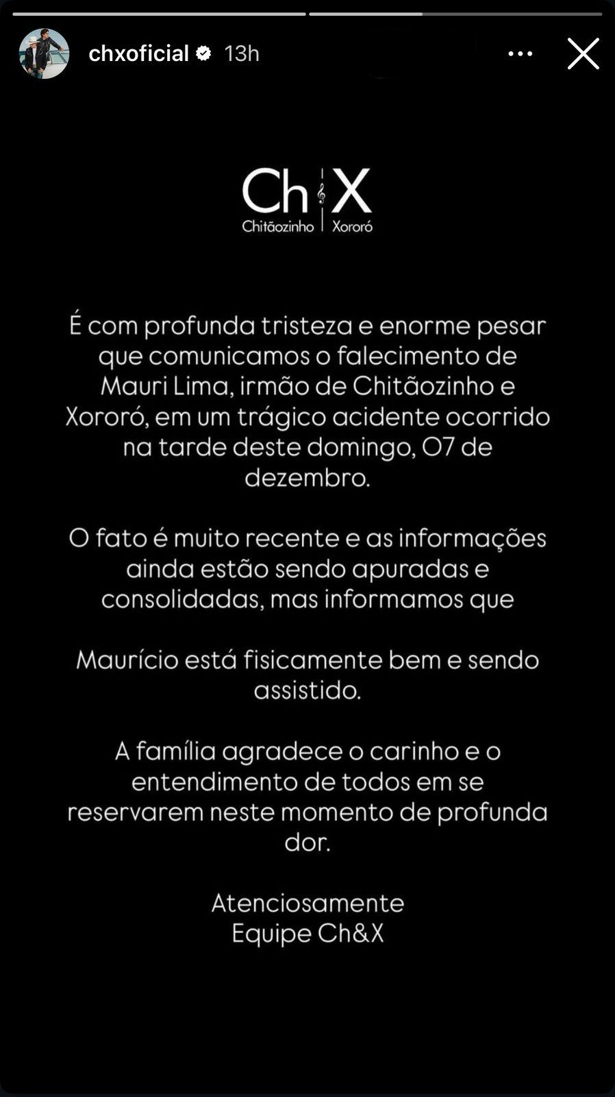 Print de um stories do Instagram com fundo preto e os dizeres: É com profunda tristeza e enorme pesar que comunicamos o falecimento de Mauri Lima, irmão de Chitãozinho e Xororó, em um trágico acidente ocorrido na tarde deste domingo, 07 de dezembro. O fato é muito recente e as informações ainda estão sendo apuradas e consolidadas, mas informamos que Maurício está fisicamente bem e sendo assistido. A família agradece o carinho e o entendimento de todos em se reservarem neste momento de profunda dor.