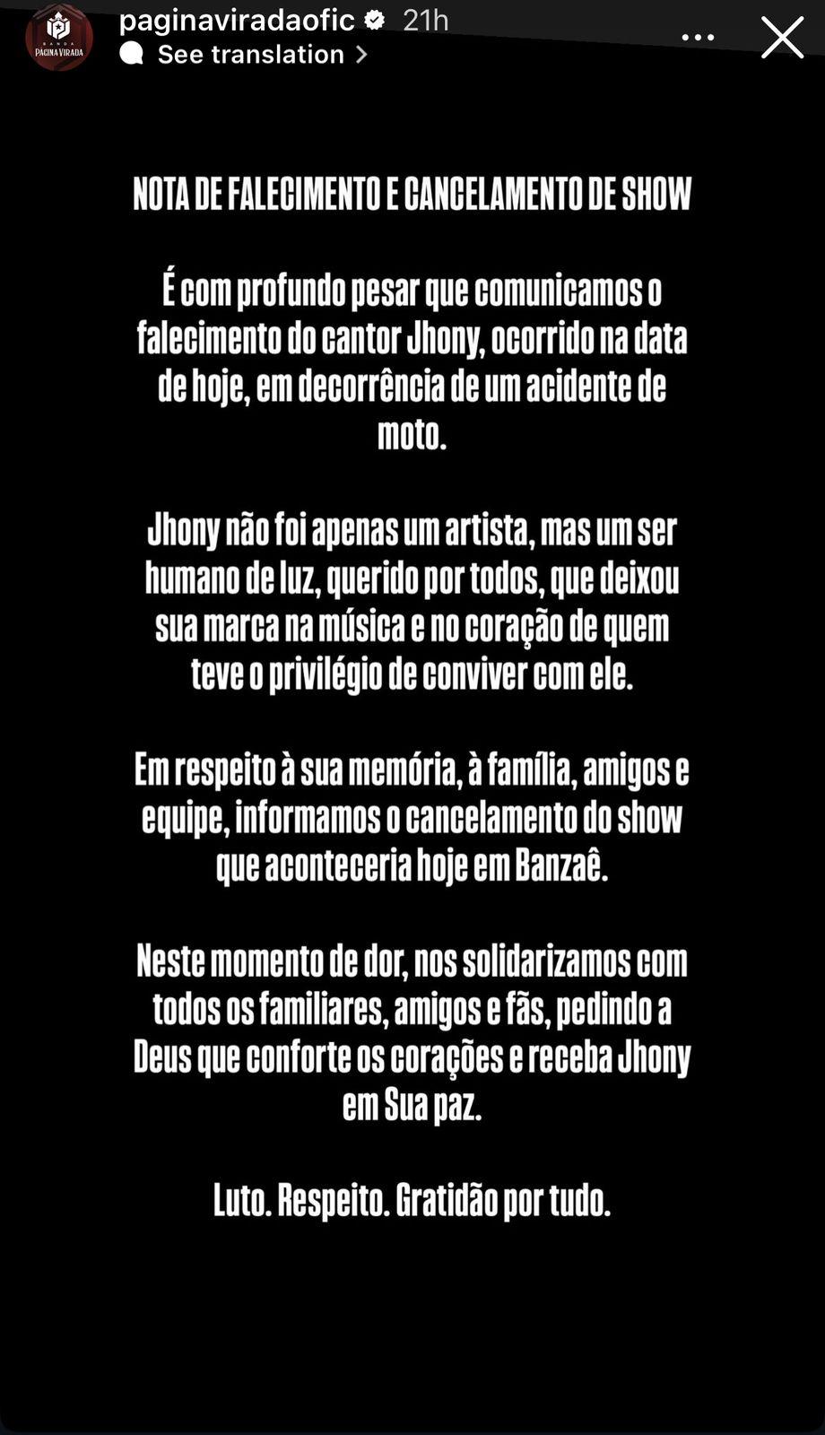 Print dos stories da banda Página Virada, com fundo preto e os dizeres: Nota de falecimento e cancelamento de show. é com profundo pesar que comunicamos o falecimento do cantor Jhony, ocorrido na data de hoje, em decorrência de um acidente de moto. Jhony foi apenas um artista, mas um ser humano de luz, querido por todos, que deixou sua marca na música e no coração de quem teve o privilégio de conviver com ele. Em respeito à sua memoria, à família, amigos e equipe, informamos o cancelamento do show que aconteceria hoje em Banzaê. Neste momento de dor, nos solidarizamos com todos os familiares, amigos e fãs, pedindo a Deus que conforte os corações e receba Jhony em Sua paz. Luto. Respeito. Gratidão por tudo.