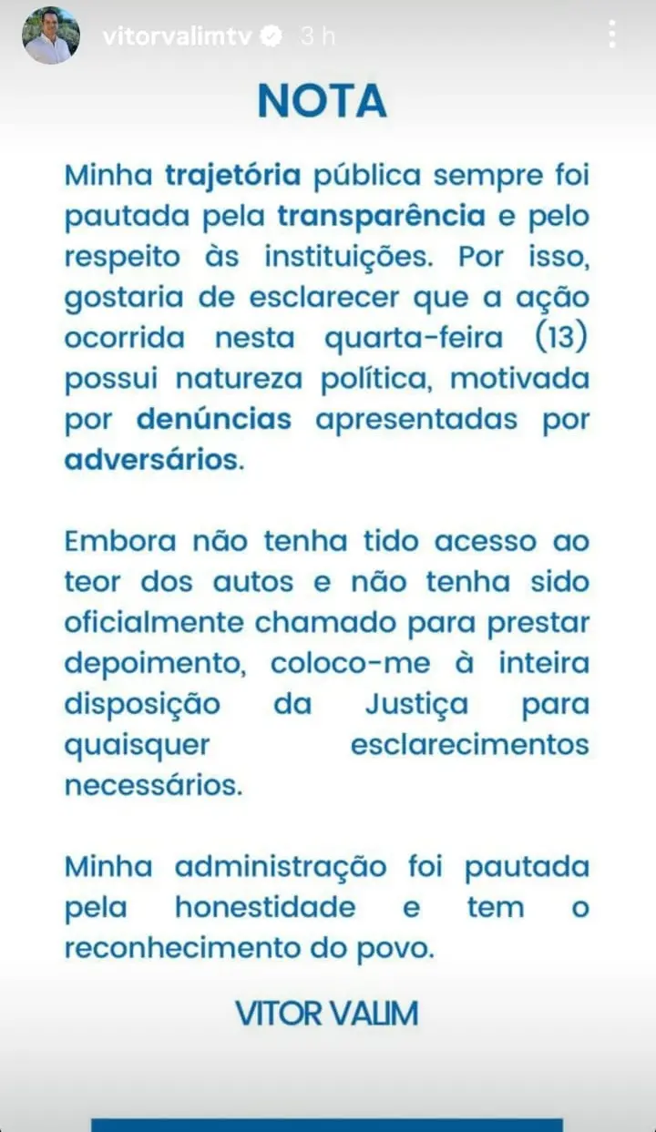 Captura de tela de um story do Instagram publicado pelo perfil “vitorvalimtv”. A imagem mostra uma nota pública em fundo branco, com o título “NOTA” em azul no topo. O texto afirma que a trajetória pública de Vitor Valim sempre foi pautada pela transparência e respeito às instituições, e diz que uma ação ocorrida na quarta-feira, dia 13, teria natureza política, motivada por denúncias de adversários. Em seguida, ele declara que não teve acesso aos autos nem foi oficialmente chamado para depor, mas que se coloca à disposição da Justiça para esclarecimentos. Ao final, afirma que sua administração foi marcada pela honestidade e pelo reconhecimento do povo. A assinatura “VITOR VALIM” aparece centralizada na parte inferior da imagem.